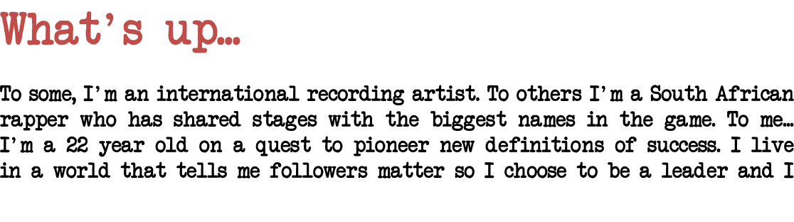 What's up... To some, I'm an international recording artist. To others I'm a South African rapper who has shared stages with the biggest names in the game. To me... I'm a 22 year old on a quest to pioneer new definitions of success. I live in a world that tells me followers matter so I choose to be a leader and I Define my route! 